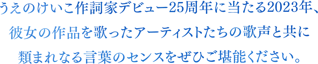 うえのけいこ作詞家デビュー25周年に当たる2023年、

彼女の作品を歌ったアーティストたちの歌声と共に

類まれなる言葉のセンスをぜひご堪能ください。